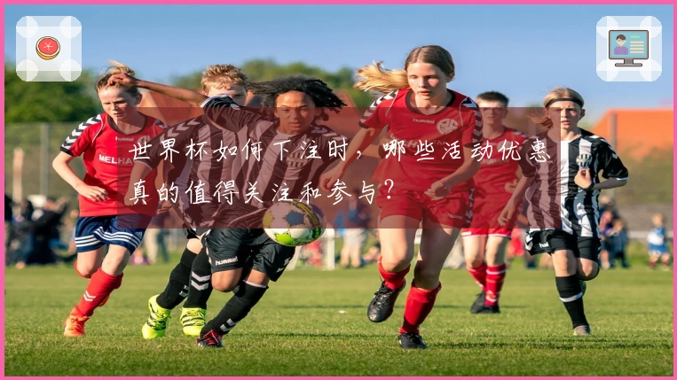世界杯如何下注时，哪些活动优惠真的值得关注和参与？