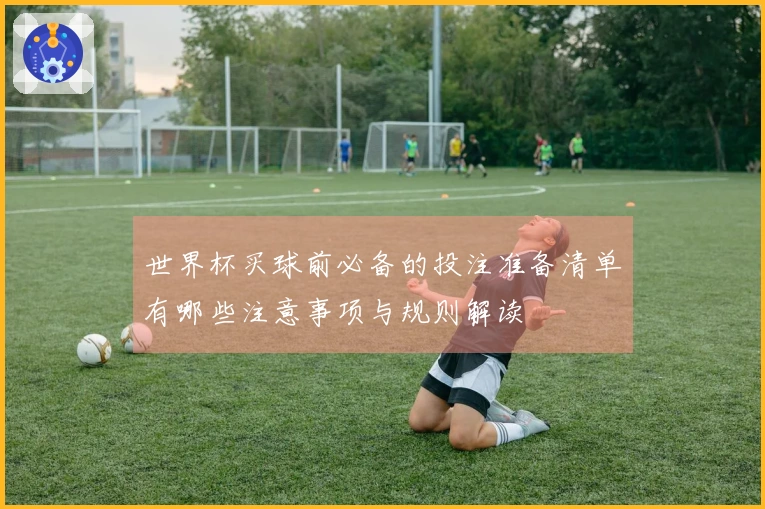 世界杯买球前必备的投注准备清单有哪些注意事项与规则解读