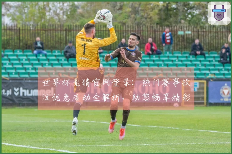 世界杯竞猜官网登录：热门赛事投注优惠活动全解析，助您畅享精彩体育盛宴