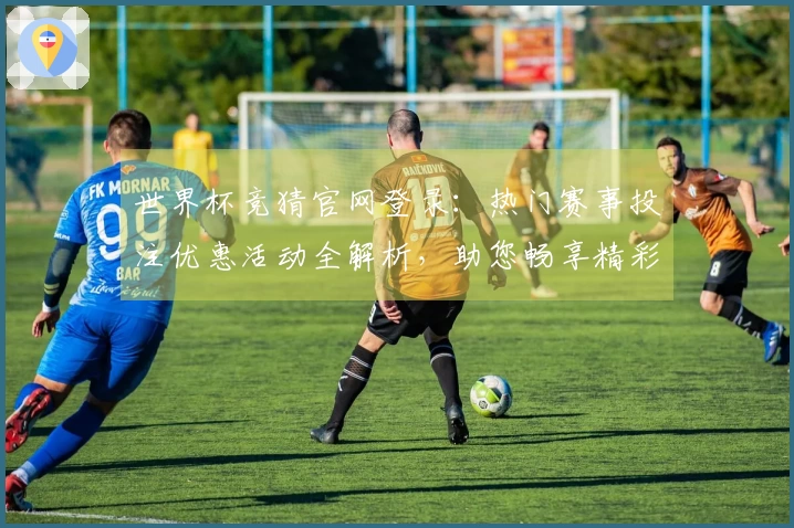 世界杯竞猜官网登录：热门赛事投注优惠活动全解析，助您畅享精彩体育盛宴